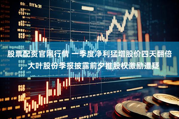 股票配资官网行情 一季度净利猛增股价四天翻倍，大叶股份季报披露前夕推股权激励遭疑