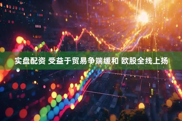 实盘配资 受益于贸易争端缓和 欧股全线上扬