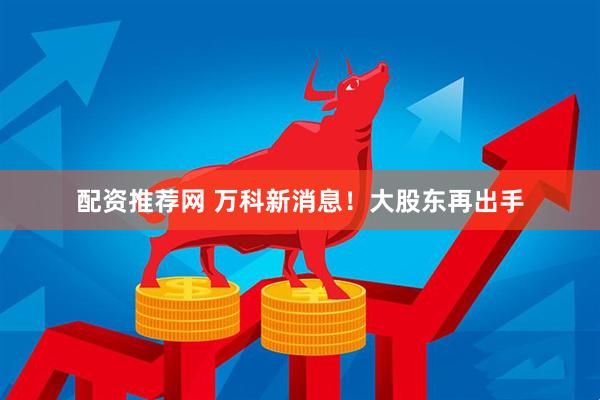 配资推荐网 万科新消息！大股东再出手