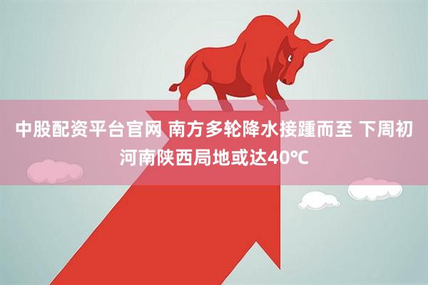 中股配资平台官网 南方多轮降水接踵而至 下周初河南陕西局地或达40℃