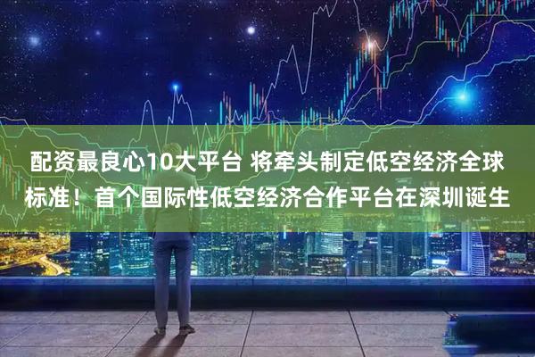 配资最良心10大平台 将牵头制定低空经济全球标准！首个国际性低空经济合作平台在深圳诞生