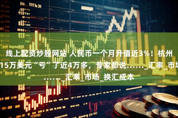 线上配资炒股网站 人民币一个月升值近3%！杭州阿姨刚换了15万美元“亏”了近4万多，专家却说……_汇率_市场_换汇成本