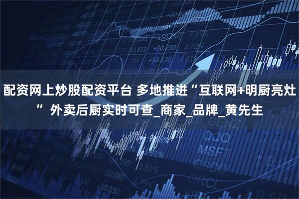 配资网上炒股配资平台 多地推进“互联网+明厨亮灶” 外卖后厨实时可查_商家_品牌_黄先生