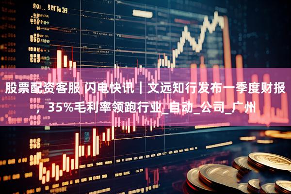 股票配资客服 闪电快讯｜文远知行发布一季度财报，35%毛利率领跑行业_自动_公司_广州