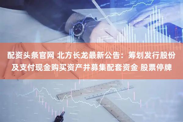 配资头条官网 北方长龙最新公告：筹划发行股份及支付现金购买资产并募集配套资金 股票停牌