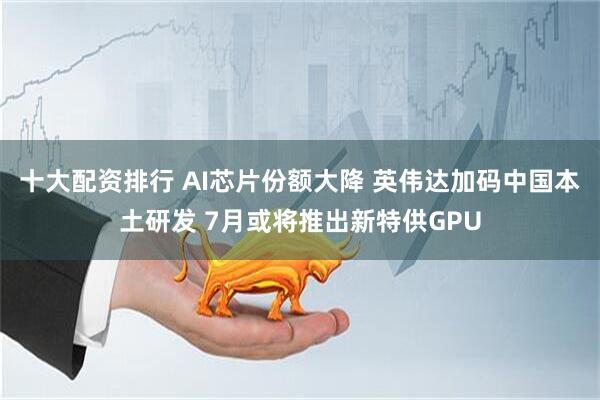 十大配资排行 AI芯片份额大降 英伟达加码中国本土研发 7月或将推出新特供GPU