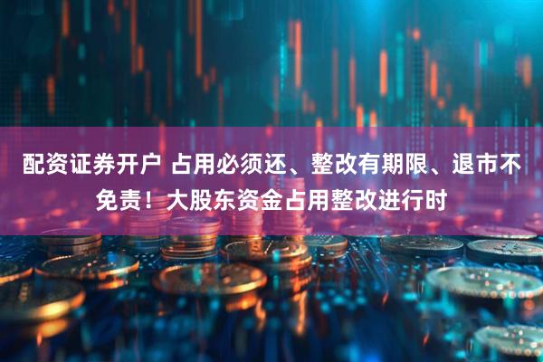 配资证券开户 占用必须还、整改有期限、退市不免责！大股东资金占用整改进行时