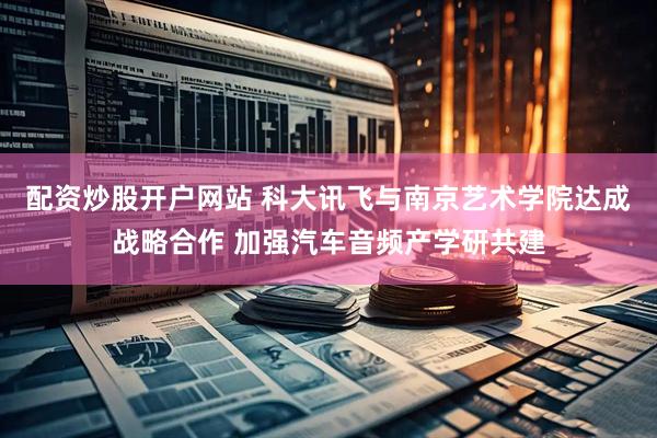 配资炒股开户网站 科大讯飞与南京艺术学院达成战略合作 加强汽车音频产学研共建