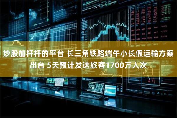 炒股加杆杆的平台 长三角铁路端午小长假运输方案出台 5天预计发送旅客1700万人次