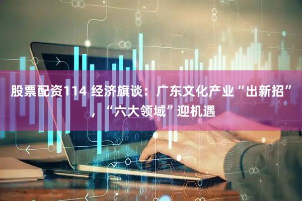 股票配资114 经济旗谈：广东文化产业“出新招” ，“六大领域”迎机遇