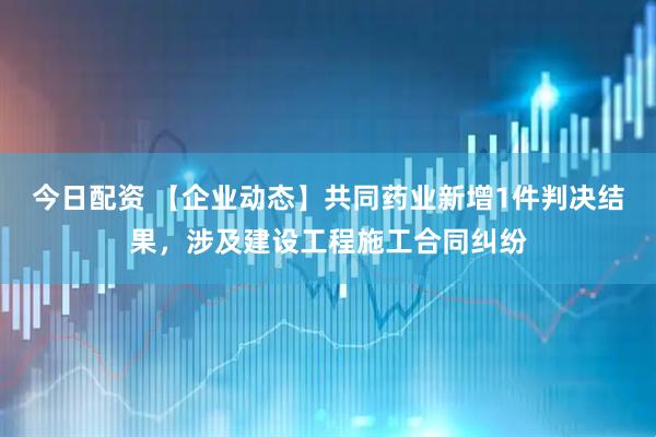 今日配资 【企业动态】共同药业新增1件判决结果，涉及建设工程施工合同纠纷