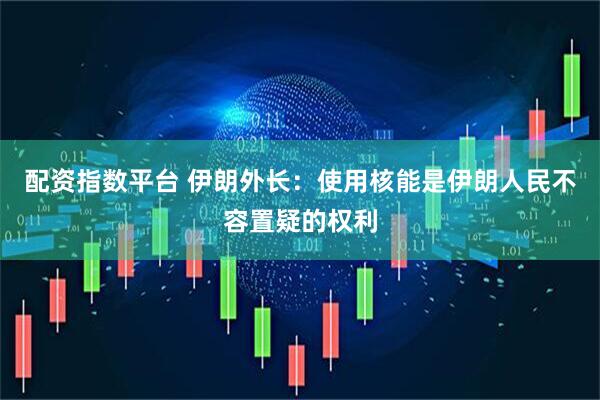 配资指数平台 伊朗外长：使用核能是伊朗人民不容置疑的权利