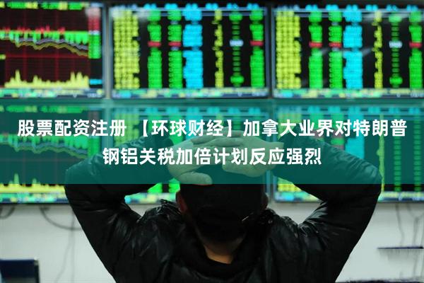 股票配资注册 【环球财经】加拿大业界对特朗普钢铝关税加倍计划反应强烈