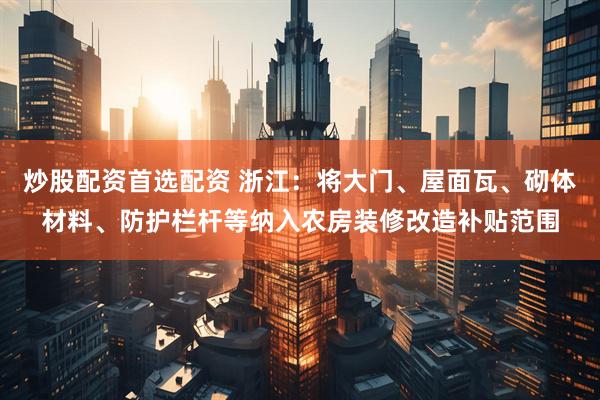 炒股配资首选配资 浙江：将大门、屋面瓦、砌体材料、防护栏杆等纳入农房装修改造补贴范围