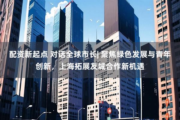 配资新起点 对话全球市长| 聚焦绿色发展与青年创新，上海拓展友城合作新机遇
