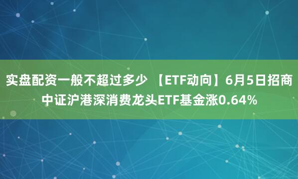 实盘配资一般不超过多少 【ETF动向】6月5日招商中证沪港深消费龙头ETF基金涨0.64%