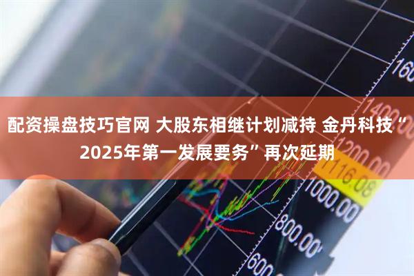 配资操盘技巧官网 大股东相继计划减持 金丹科技“2025年第一发展要务”再次延期