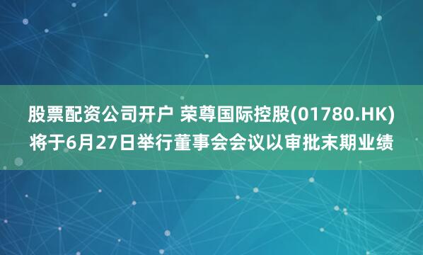 股票配资公司开户 荣尊国际控股(01780.HK)将于6月27日举行董事会会议以审批末期业绩