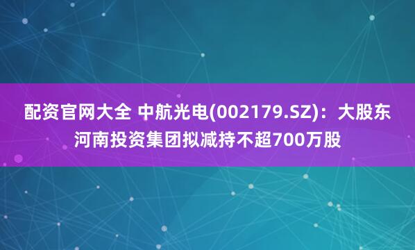 配资官网大全 中航光电(002179.SZ)：大股东河南投资集团拟减持不超700万股