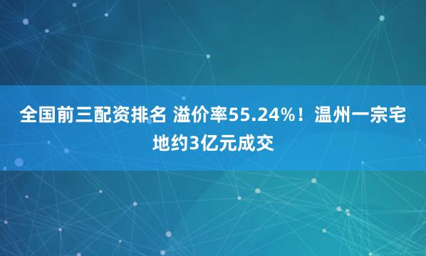 全国前三配资排名 溢价率55.24%！温州一宗宅地约3亿元成交