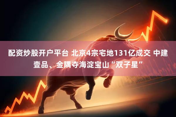 配资炒股开户平台 北京4宗宅地131亿成交 中建壹品、金隅夺海淀宝山“双子星”