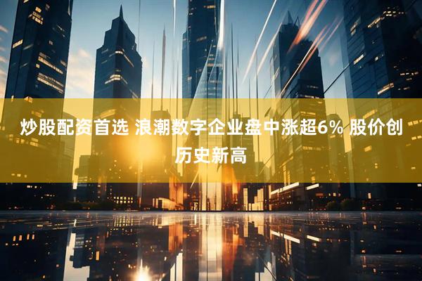 炒股配资首选 浪潮数字企业盘中涨超6% 股价创历史新高