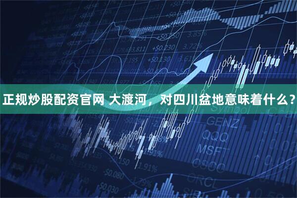 正规炒股配资官网 大渡河，对四川盆地意味着什么？