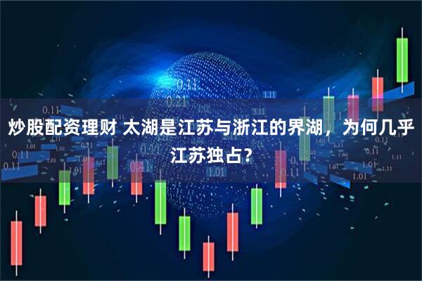 炒股配资理财 太湖是江苏与浙江的界湖，为何几乎江苏独占？