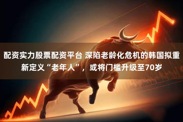 配资实力股票配资平台 深陷老龄化危机的韩国拟重新定义“老年人”，或将门槛升级至70岁