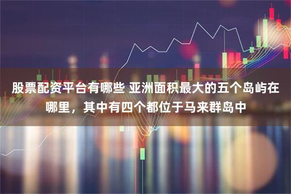 股票配资平台有哪些 亚洲面积最大的五个岛屿在哪里，其中有四个都位于马来群岛中