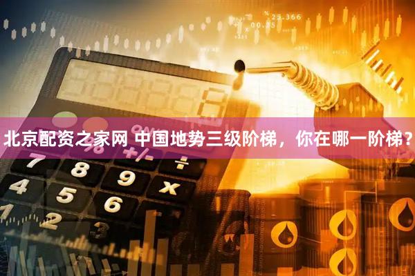 北京配资之家网 中国地势三级阶梯，你在哪一阶梯？