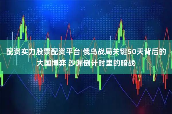 配资实力股票配资平台 俄乌战局关键50天背后的大国博弈 沙漏倒计时里的暗战