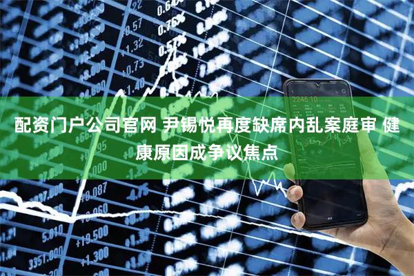 配资门户公司官网 尹锡悦再度缺席内乱案庭审 健康原因成争议焦点