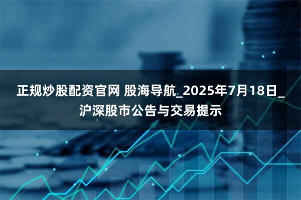 正规炒股配资官网 股海导航_2025年7月18日_沪深股市公告与交易提示