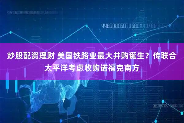 炒股配资理财 美国铁路业最大并购诞生？传联合太平洋考虑收购诺福克南方