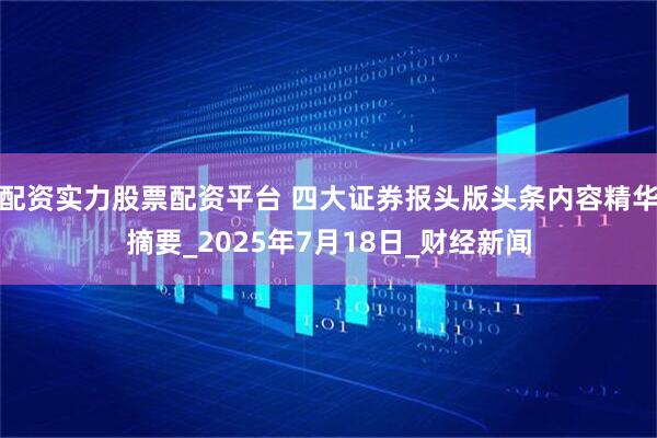 配资实力股票配资平台 四大证券报头版头条内容精华摘要_2025年7月18日_财经新闻