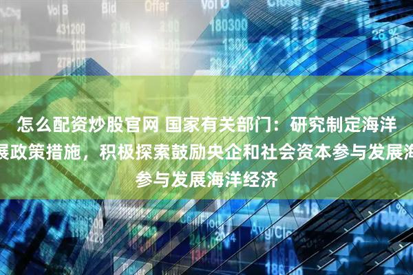 怎么配资炒股官网 国家有关部门：研究制定海洋产业发展政策措施，积极探索鼓励央企和社会资本参与发展海洋经济