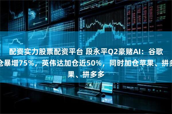 配资实力股票配资平台 段永平Q2豪赌AI：谷歌持仓暴增75%，英伟达加仓近50%，同时加仓苹果、拼多多