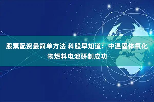 股票配资最简单方法 科股早知道：中温固体氧化物燃料电池研制成功