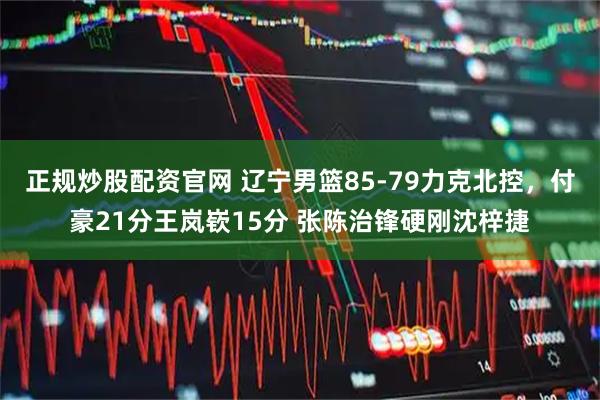 正规炒股配资官网 辽宁男篮85-79力克北控，付豪21分王岚嵚15分 张陈治锋硬刚沈梓捷