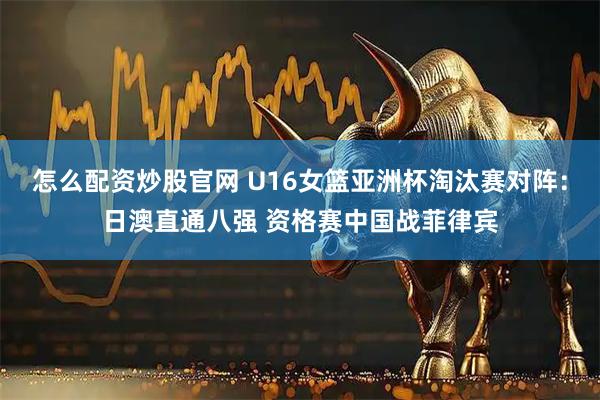 怎么配资炒股官网 U16女篮亚洲杯淘汰赛对阵：日澳直通八强 资格赛中国战菲律宾
