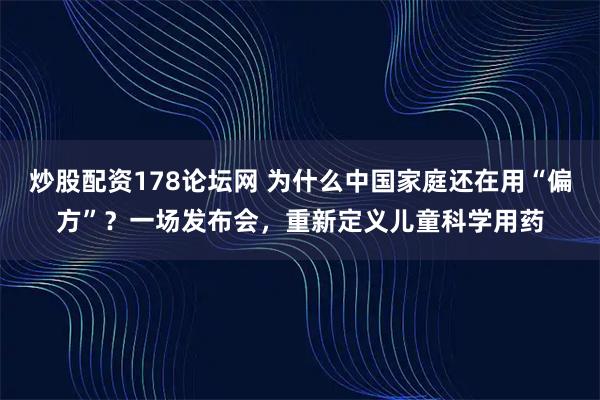 炒股配资178论坛网 为什么中国家庭还在用“偏方”？一场发布会，重新定义儿童科学用药
