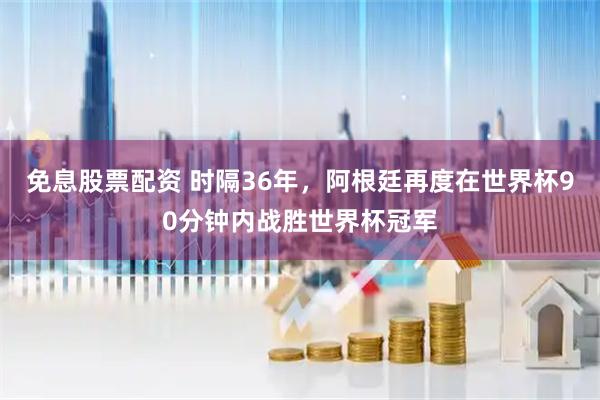 免息股票配资 时隔36年，阿根廷再度在世界杯90分钟内战胜世界杯冠军