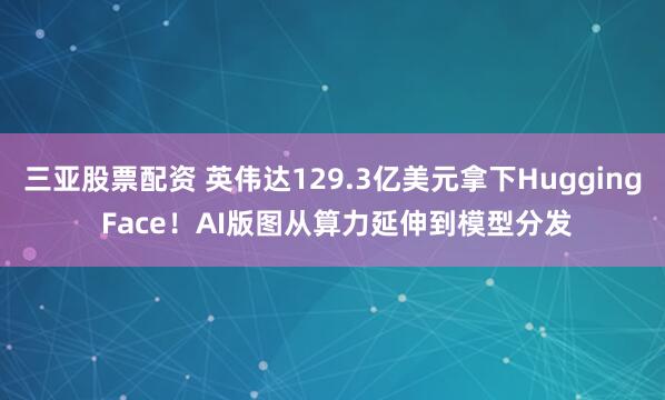 三亚股票配资 英伟达129.3亿美元拿下Hugging Face！AI版图从算力延伸到模型分发