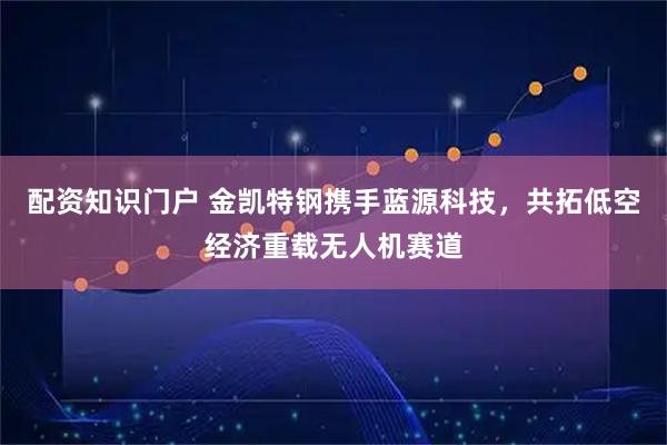 配资知识门户 金凯特钢携手蓝源科技，共拓低空经济重载无人机赛道