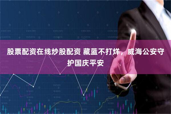 股票配资在线炒股配资 藏蓝不打烊，威海公安守护国庆平安
