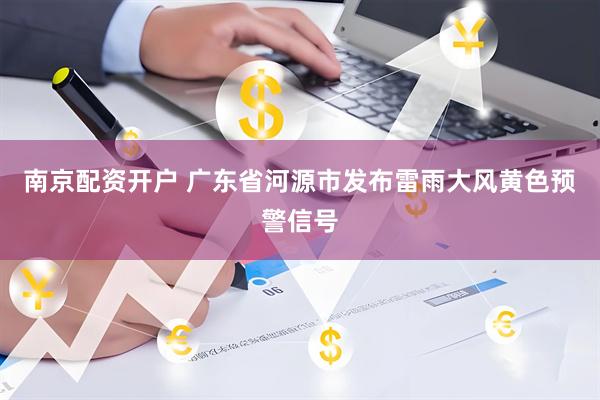 南京配资开户 广东省河源市发布雷雨大风黄色预警信号