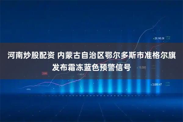 河南炒股配资 内蒙古自治区鄂尔多斯市准格尔旗发布霜冻蓝色预警信号