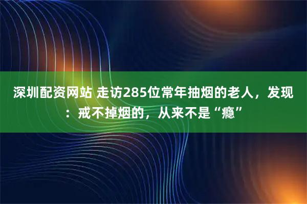 深圳配资网站 走访285位常年抽烟的老人，发现：戒不掉烟的，从来不是“瘾”